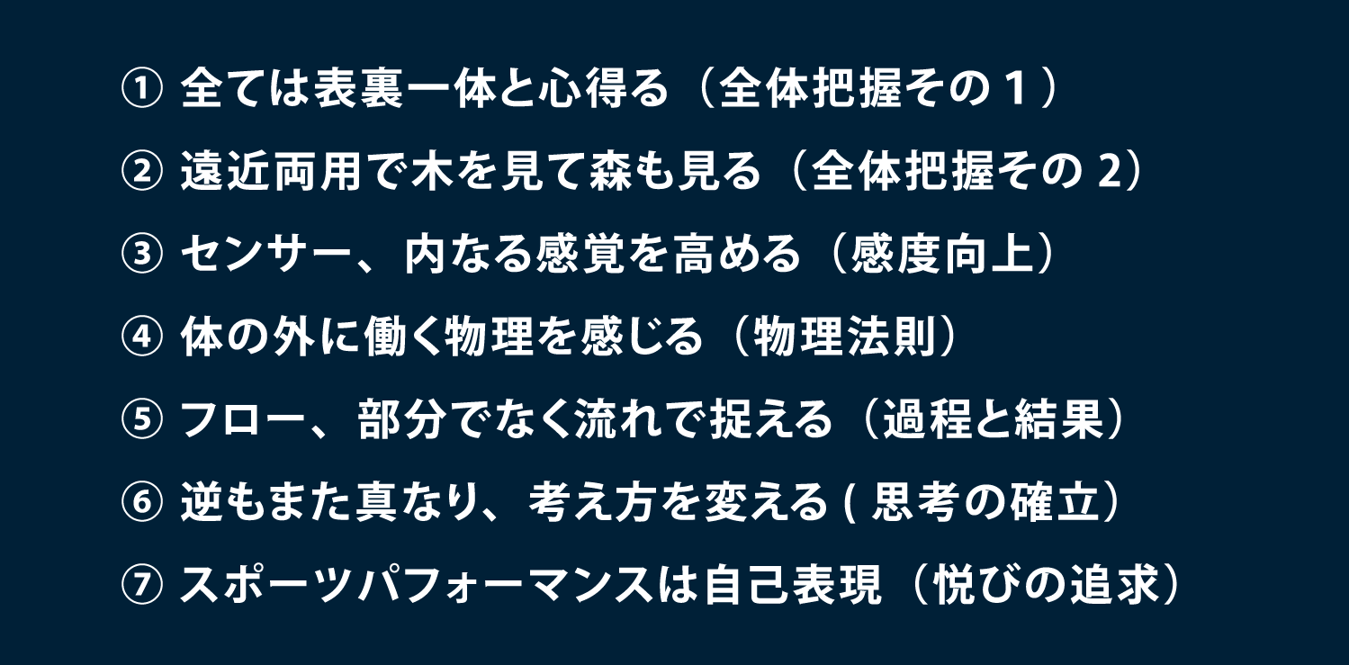 7つの要素 ① 全ては表裏一体と心得る（全体把握その１） ② 遠近両用で木を見て森も見る（全体把握その2） ③ センサー、内なる感覚を高める（感度向上） ④ 体の外に働く物理を感じる（物理法則） ⑤ フロー、部分でなく流れで捉える（過程と結果） ⑥ 逆もまた真なり、考え方を変える(思考の確立） ⑦ スポーツパフォーマンスは自己表現（悦びの追求）