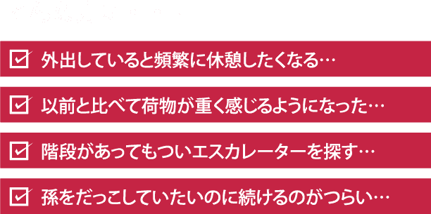 こんな方に・・・ 外出していると頻繁に休憩したくなる… 以前と比べて荷物が重く感じるようになった… 階段があってもついエスカレーターを探す… 孫をだっこしていたいのに続けるのがつらい…