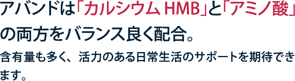 アバンドは「カルシウムHMB」と「アミノ酸」の両方をバランス良く配合。含有量も多く、活力のある日常生活のサポートを期待できます。